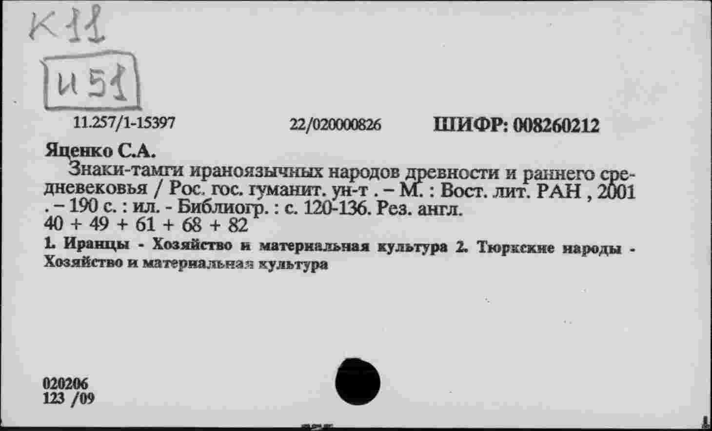 ﻿11.257/1-15397	22/020000826 ШИФР: 008260212
Яценко С.А.
Знаки-тамги ираноязычных народов древности и раннего средневековья / Рос. гос. туманит, ун-т . - М. : Вост. лит. РАН , 2001 . -190 с. : ил. - Библиогр. : с. 120-136. Рез. англ.
40 + 49 + 61 + 68 + 82
L Иранцы - Хозяйство и материальная культура 2. Тюркские народы -Хозяйство и материальная культура
020206
123 /09